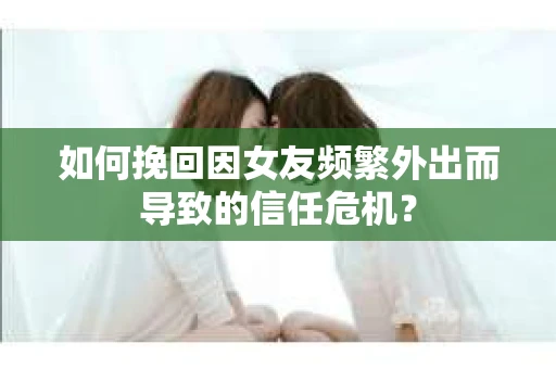 如何挽回因女友频繁外出而导致的信任危机？