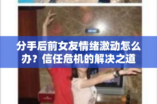 分手后前女友情绪激动怎么办？信任危机的解决之道