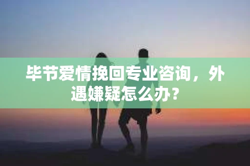 毕节爱情挽回专业咨询，外遇嫌疑怎么办？