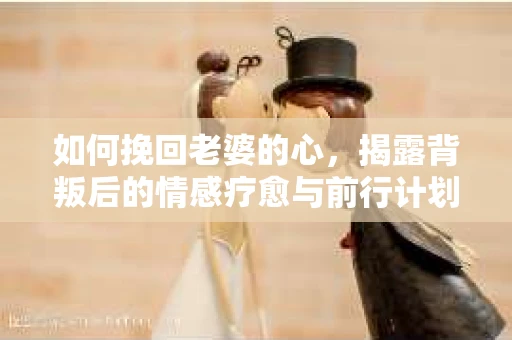 如何挽回老婆的心，揭露背叛后的情感疗愈与前行计划