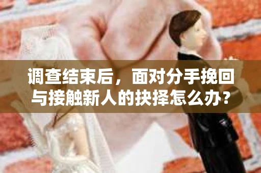 调查结束后，面对分手挽回与接触新人的抉择怎么办？