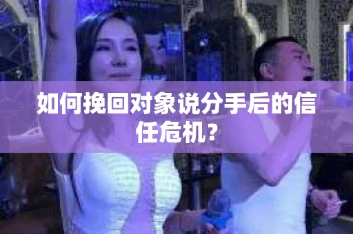如何挽回对象说分手后的信任危机？