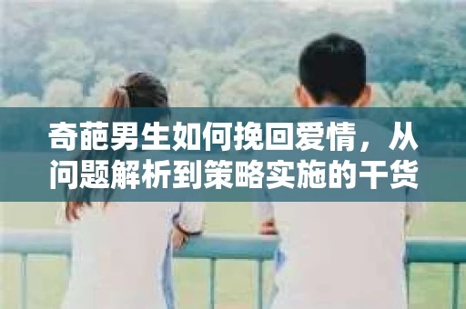 奇葩男生如何挽回爱情，从问题解析到策略实施的干货指南