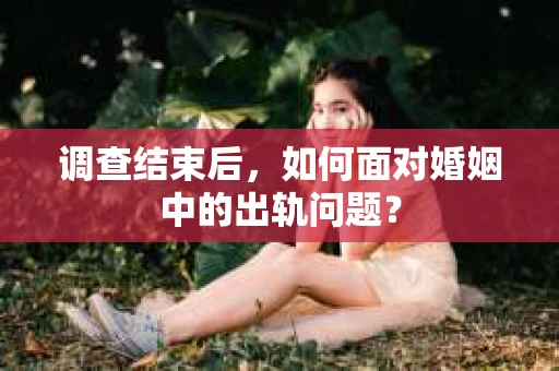 调查结束后，如何面对婚姻中的出轨问题？