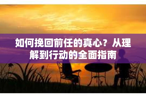 如何挽回前任的真心？从理解到行动的全面指南