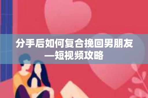 分手后如何复合挽回男朋友—短视频攻略