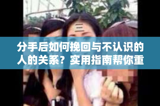 分手后如何挽回与不认识的人的关系？实用指南帮你重拾失去的联结