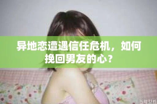 异地恋遭遇信任危机，如何挽回男友的心？