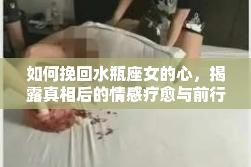 如何挽回水瓶座女的心，揭露真相后的情感疗愈与前行计划