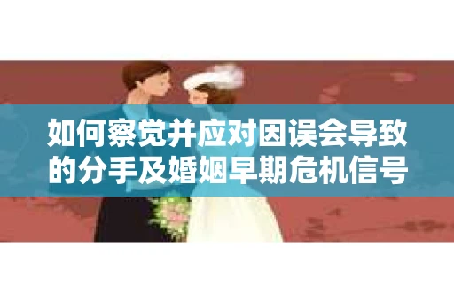 如何察觉并应对因误会导致的分手及婚姻早期危机信号？