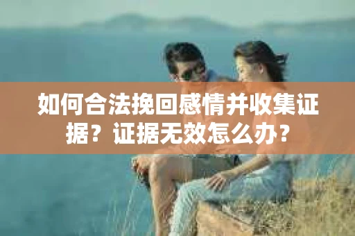 如何合法挽回感情并收集证据？证据无效怎么办？