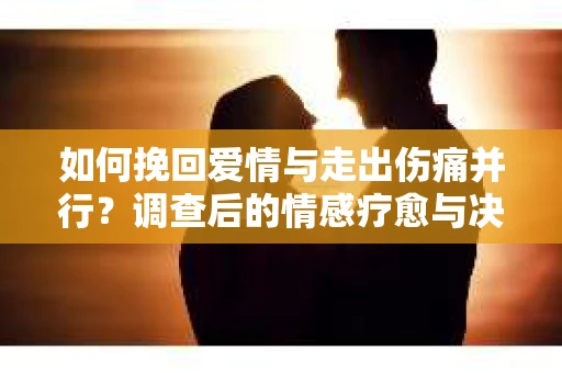 如何挽回爱情与走出伤痛并行？调查后的情感疗愈与决策指南