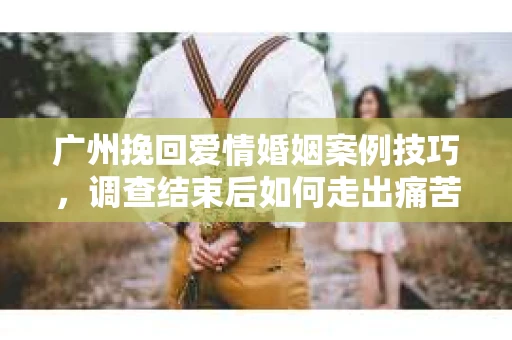 广州挽回爱情婚姻案例技巧，调查结束后如何走出痛苦并做出明智决策？