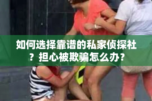如何选择靠谱的私家侦探社？担心被欺骗怎么办？