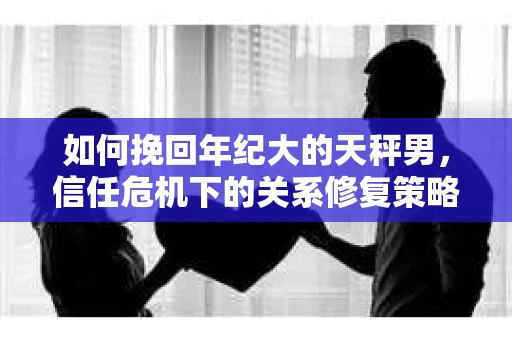 如何挽回年纪大的天秤男，信任危机下的关系修复策略