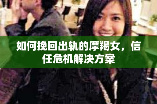 如何挽回出轨的摩羯女，信任危机解决方案