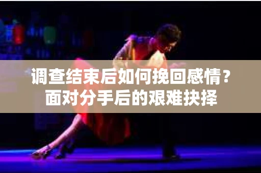 调查结束后如何挽回感情？面对分手后的艰难抉择