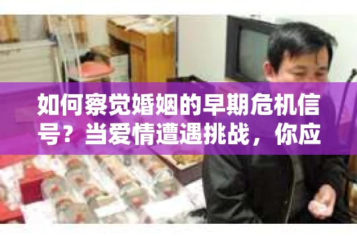 如何察觉婚姻的早期危机信号？当爱情遭遇挑战，你应该怎么办？