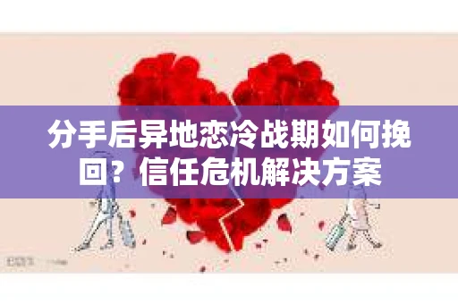 分手后异地恋冷战期如何挽回？信任危机解决方案