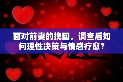 面对前妻的挽回，调查后如何理性决策与情感疗愈？