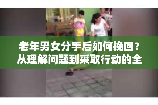 老年男女分手后如何挽回？从理解问题到采取行动的全面指南