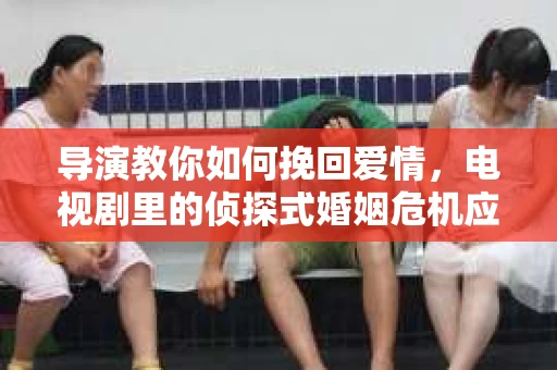 导演教你如何挽回爱情，电视剧里的侦探式婚姻危机应对法