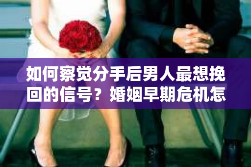 如何察觉分手后男人最想挽回的信号？婚姻早期危机怎么办？