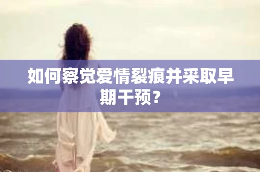 如何察觉爱情裂痕并采取早期干预？