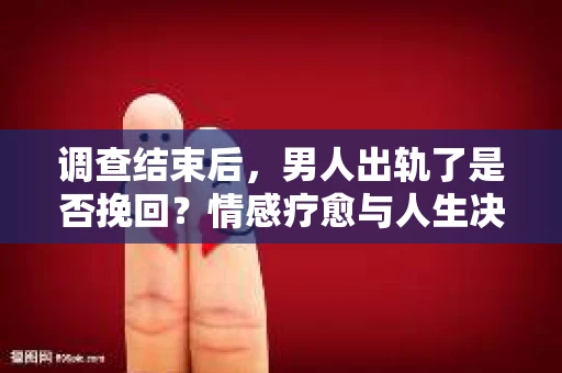 调查结束后，男人出轨了是否挽回？情感疗愈与人生决策的干货指南