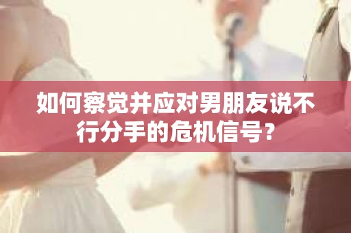 如何察觉并应对男朋友说不行分手的危机信号？