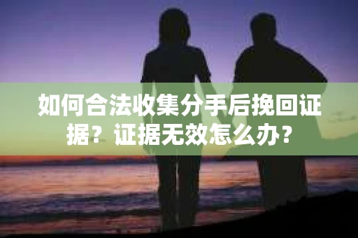 如何合法收集分手后挽回证据？证据无效怎么办？
