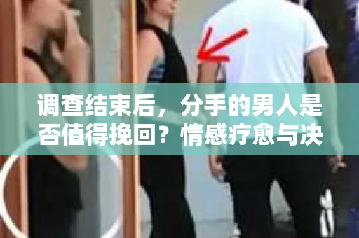 调查结束后，分手的男人是否值得挽回？情感疗愈与决策之路