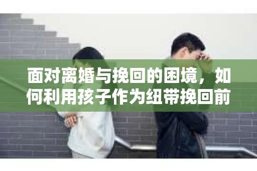 面对离婚与挽回的困境，如何利用孩子作为纽带挽回前夫的技巧？