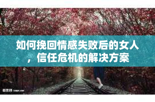 如何挽回情感失败后的女人，信任危机的解决方案