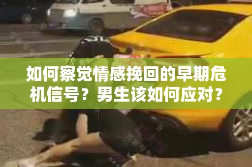 如何察觉情感挽回的早期危机信号？男生该如何应对？