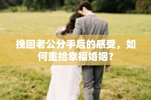 挽回老公分手后的感受，如何重拾幸福婚姻？