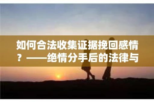 如何合法收集证据挽回感情？——绝情分手后的法律与取证策略