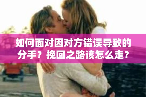 如何面对因对方错误导致的分手？挽回之路该怎么走？