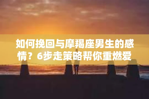 如何挽回与摩羯座男生的感情？6步走策略帮你重燃爱情之火