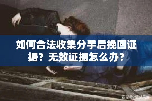 如何合法收集分手后挽回证据？无效证据怎么办？