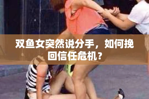 双鱼女突然说分手，如何挽回信任危机？