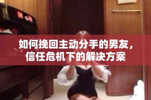 如何挽回主动分手的男友，信任危机下的解决方案