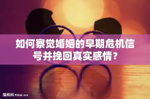 如何察觉婚姻的早期危机信号并挽回真实感情？