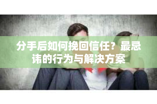 分手后如何挽回信任？最忌讳的行为与解决方案