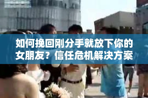 如何挽回刚分手就放下你的女朋友？信任危机解决方案