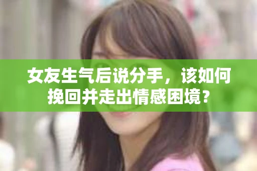 女友生气后说分手，该如何挽回并走出情感困境？