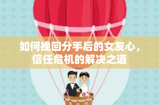 如何挽回分手后的女友心，信任危机的解决之道