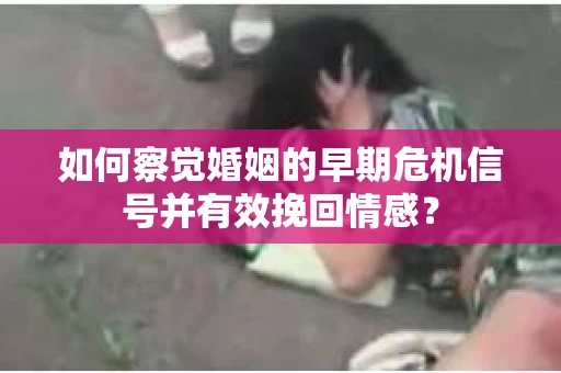 如何察觉婚姻的早期危机信号并有效挽回情感？