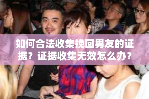 如何合法收集挽回男友的证据？证据收集无效怎么办？