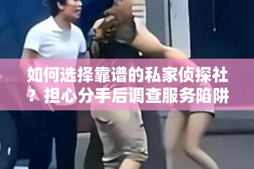 如何选择靠谱的私家侦探社？担心分手后调查服务陷阱怎么办？